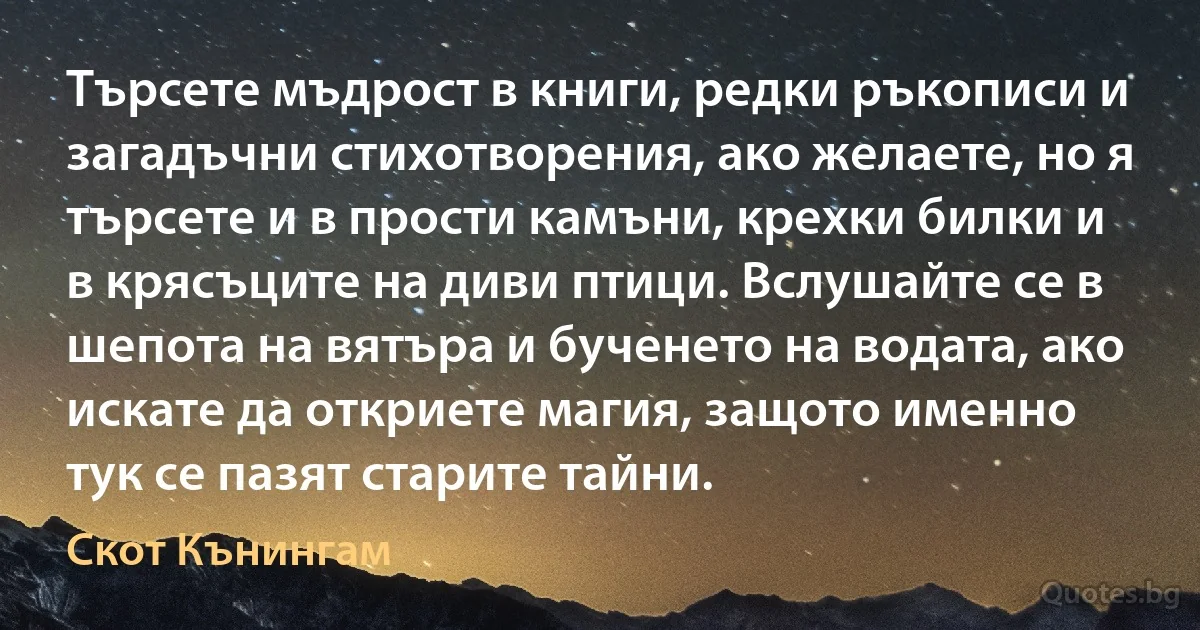 Търсете мъдрост в книги, редки ръкописи и загадъчни стихотворения, ако желаете, но я търсете и в прости камъни, крехки билки и в крясъците на диви птици. Вслушайте се в шепота на вятъра и бученето на водата, ако искате да откриете магия, защото именно тук се пазят старите тайни. (Скот Кънингам)