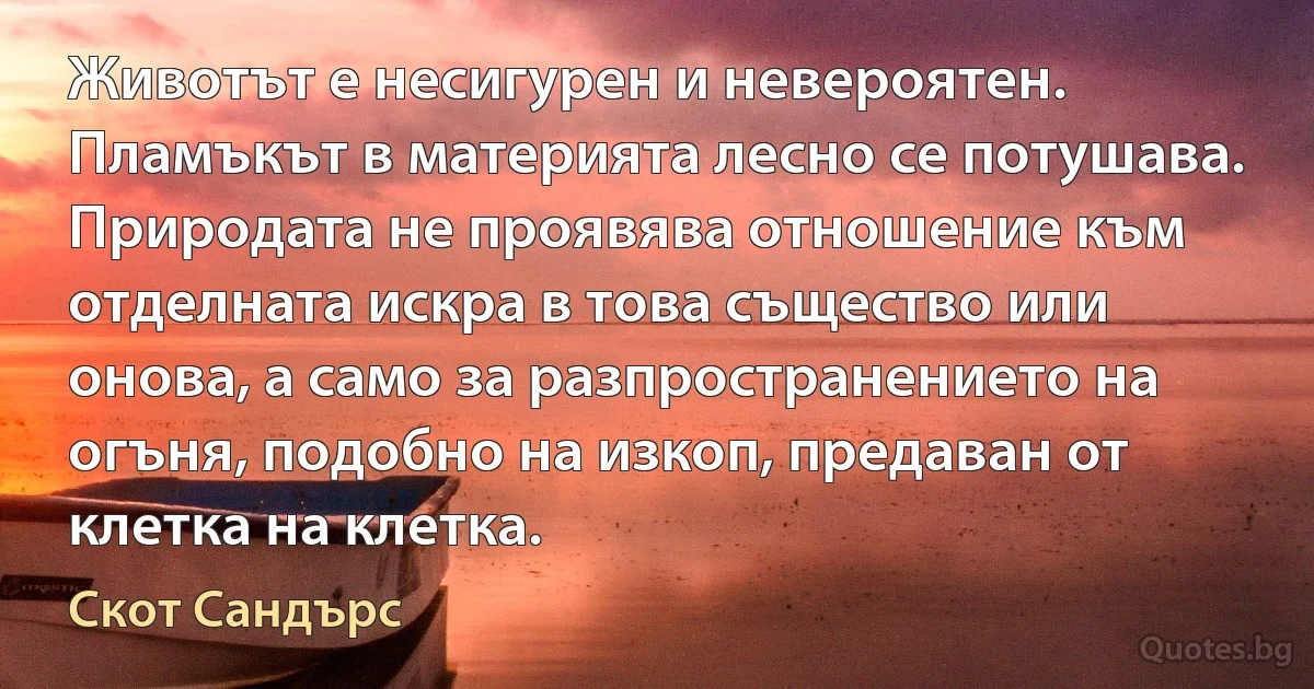 Животът е несигурен и невероятен. Пламъкът в материята лесно се потушава. Природата не проявява отношение към отделната искра в това същество или онова, а само за разпространението на огъня, подобно на изкоп, предаван от клетка на клетка. (Скот Сандърс)