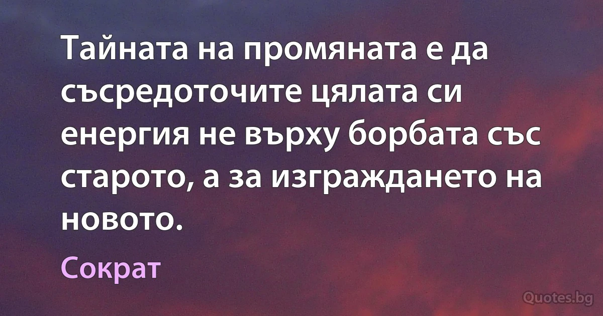 Тайната на промяната е да съсредоточите цялата си енергия не върху борбата със старото, а за изграждането на новото. (Сократ)