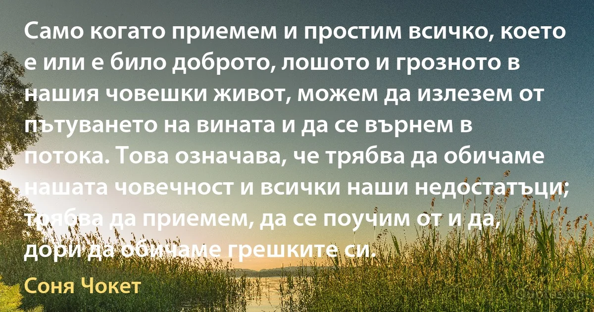 Само когато приемем и простим всичко, което е или е било доброто, лошото и грозното в нашия човешки живот, можем да излезем от пътуването на вината и да се върнем в потока. Това означава, че трябва да обичаме нашата човечност и всички наши недостатъци; трябва да приемем, да се поучим от и да, дори да обичаме грешките си. (Соня Чокет)