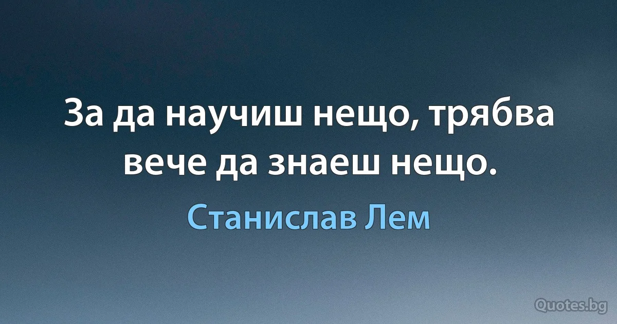 За да научиш нещо, трябва вече да знаеш нещо. (Станислав Лем)