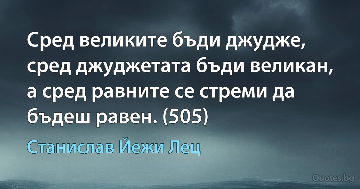 Сред великите бъди джудже, сред джуджетата бъди великан, а сред равните се стреми да бъдеш равен. (505) (Станислав Йежи Лец)