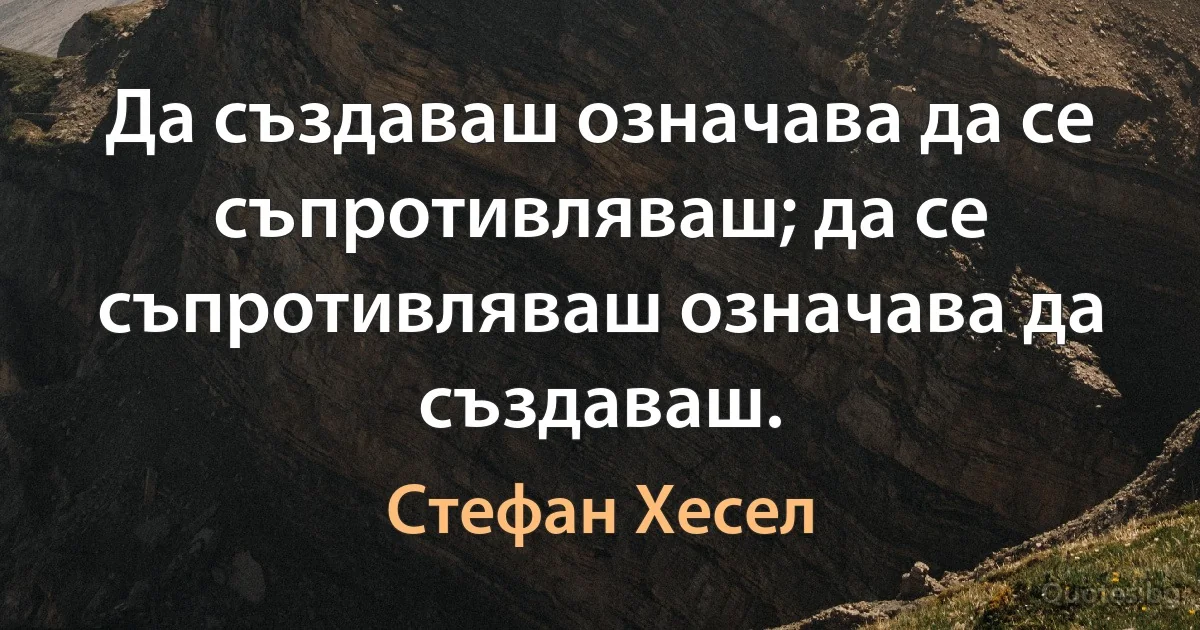 Да създаваш означава да се съпротивляваш; да се съпротивляваш означава да създаваш. (Стефан Хесел)