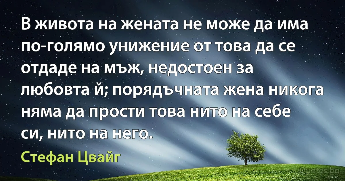 В живота на жената не може да има по-голямо унижение от това да се отдаде на мъж, недостоен за любовта й; порядъчната жена никога няма да прости това нито на себе си, нито на него. (Стефан Цвайг)