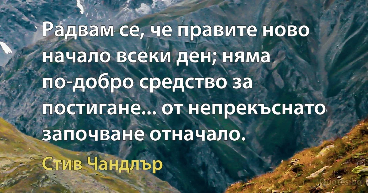 Радвам се, че правите ново начало всеки ден; няма по-добро средство за постигане... от непрекъснато започване отначало. (Стив Чандлър)