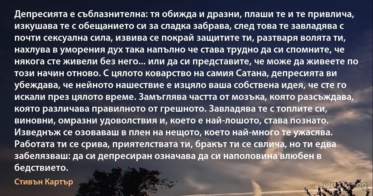 Депресията е съблазнителна: тя обижда и дразни, плаши те и те привлича, изкушава те с обещанието си за сладка забрава, след това те завладява с почти сексуална сила, извива се покрай защитите ти, разтваря волята ти, нахлува в уморения дух така напълно че става трудно да си спомните, че някога сте живели без него... или да си представите, че може да живеете по този начин отново. С цялото коварство на самия Сатана, депресията ви убеждава, че нейното нашествие е изцяло ваша собствена идея, че сте го искали през цялото време. Замъглява частта от мозъка, която разсъждава, която различава правилното от грешното. Завладява те с топлите си, виновни, омразни удоволствия и, което е най-лошото, става познато. Изведнъж се озоваваш в плен на нещото, което най-много те ужасява. Работата ти се срива, приятелствата ти, бракът ти се свлича, но ти едва забелязваш: да си депресиран означава да си наполовина влюбен в бедствието. (Стивън Картър)