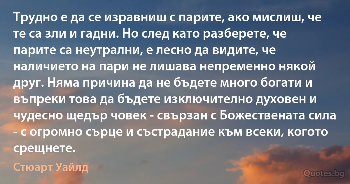 Трудно е да се изравниш с парите, ако мислиш, че те са зли и гадни. Но след като разберете, че парите са неутрални, е лесно да видите, че наличието на пари не лишава непременно някой друг. Няма причина да не бъдете много богати и въпреки това да бъдете изключително духовен и чудесно щедър човек - свързан с Божествената сила - с огромно сърце и състрадание към всеки, когото срещнете. (Стюарт Уайлд)