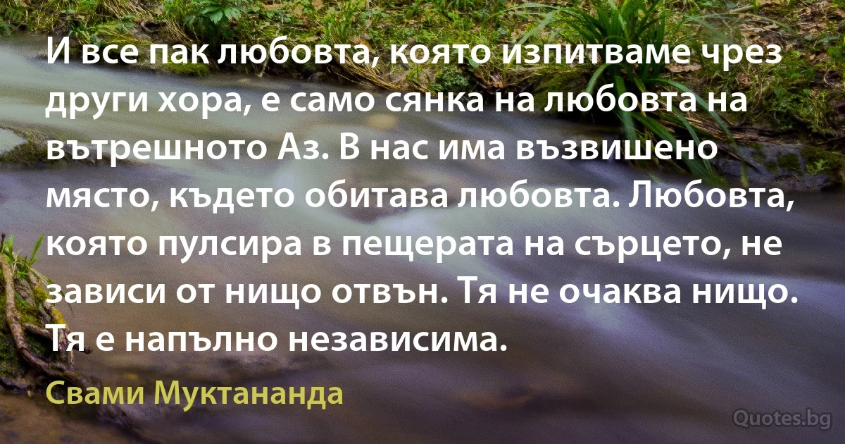 И все пак любовта, която изпитваме чрез други хора, е само сянка на любовта на вътрешното Аз. В нас има възвишено място, където обитава любовта. Любовта, която пулсира в пещерата на сърцето, не зависи от нищо отвън. Тя не очаква нищо. Тя е напълно независима. (Свами Муктананда)