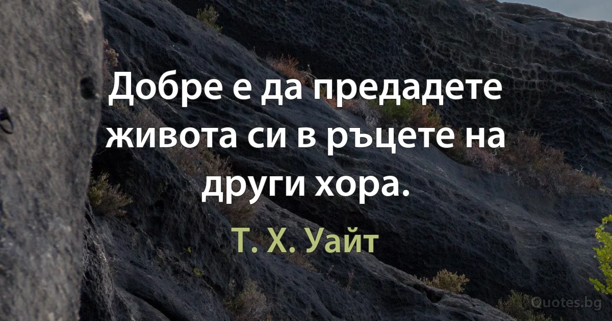 Добре е да предадете живота си в ръцете на други хора. (Т. Х. Уайт)