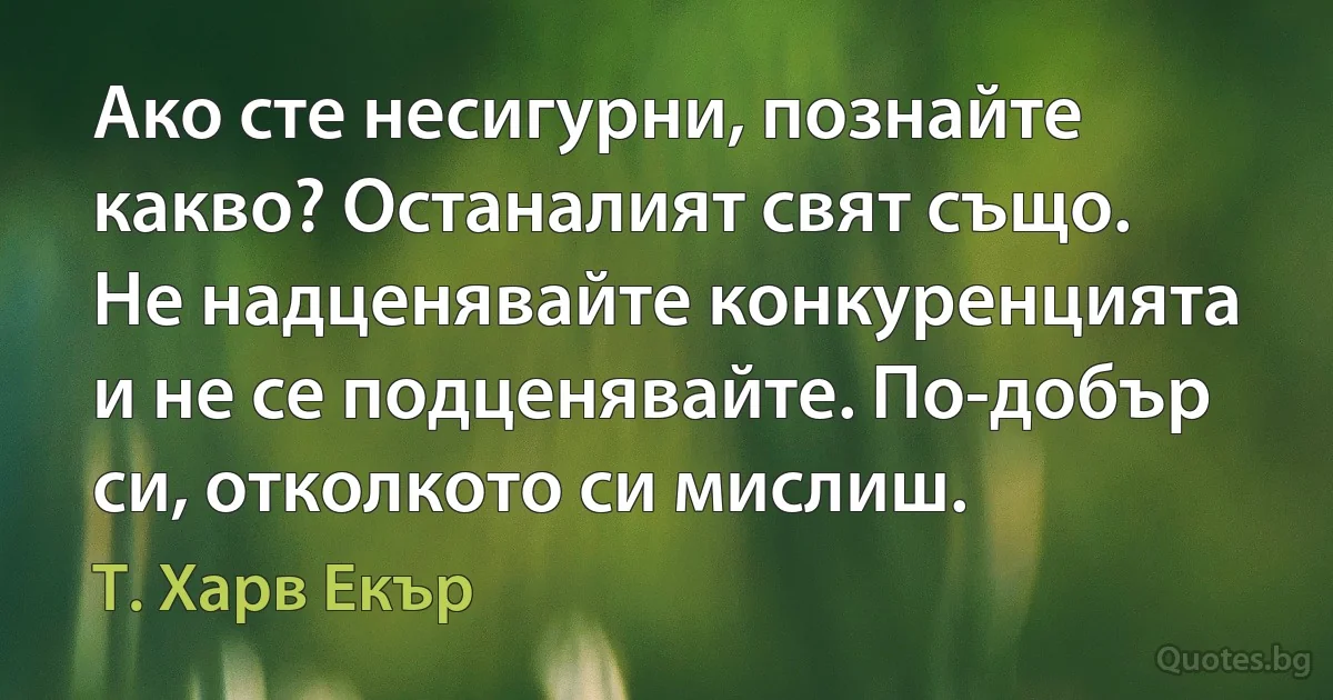 Ако сте несигурни, познайте какво? Останалият свят също. Не надценявайте конкуренцията и не се подценявайте. По-добър си, отколкото си мислиш. (Т. Харв Екър)