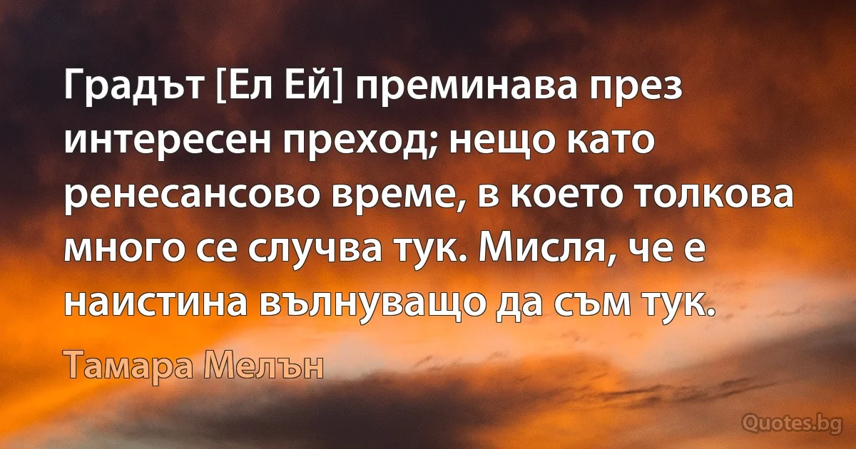 Градът [Ел Ей] преминава през интересен преход; нещо като ренесансово време, в което толкова много се случва тук. Мисля, че е наистина вълнуващо да съм тук. (Тамара Мелън)