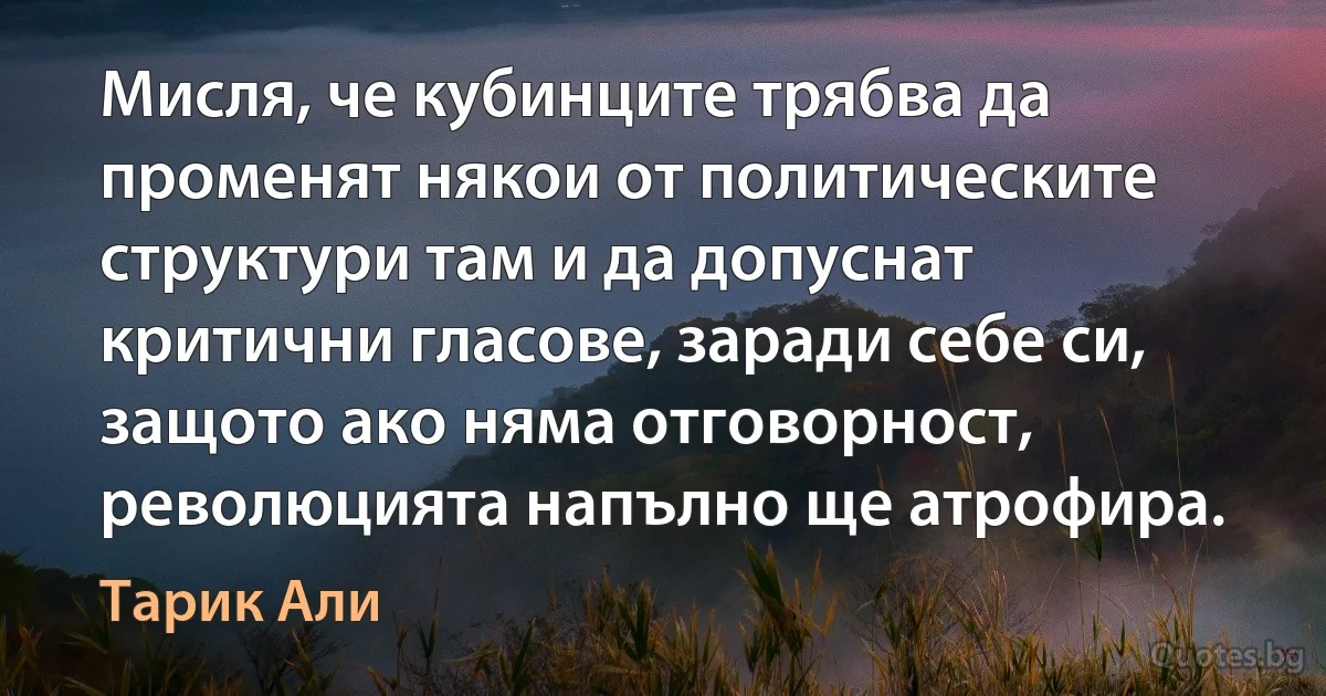 Мисля, че кубинците трябва да променят някои от политическите структури там и да допуснат критични гласове, заради себе си, защото ако няма отговорност, революцията напълно ще атрофира. (Тарик Али)