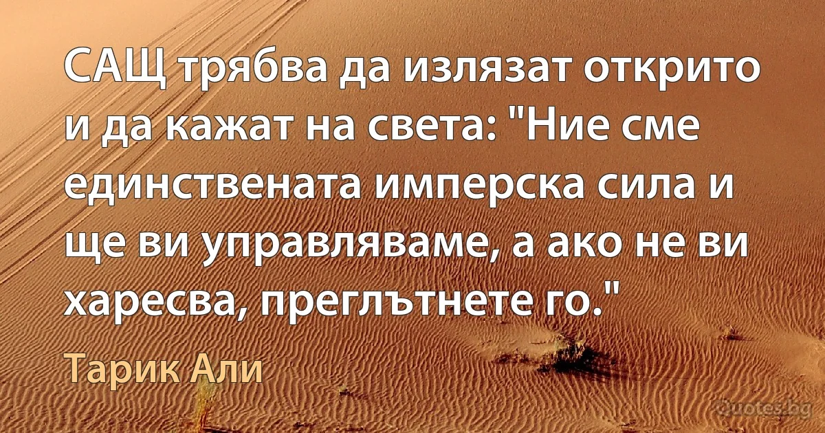 САЩ трябва да излязат открито и да кажат на света: "Ние сме единствената имперска сила и ще ви управляваме, а ако не ви харесва, преглътнете го." (Тарик Али)