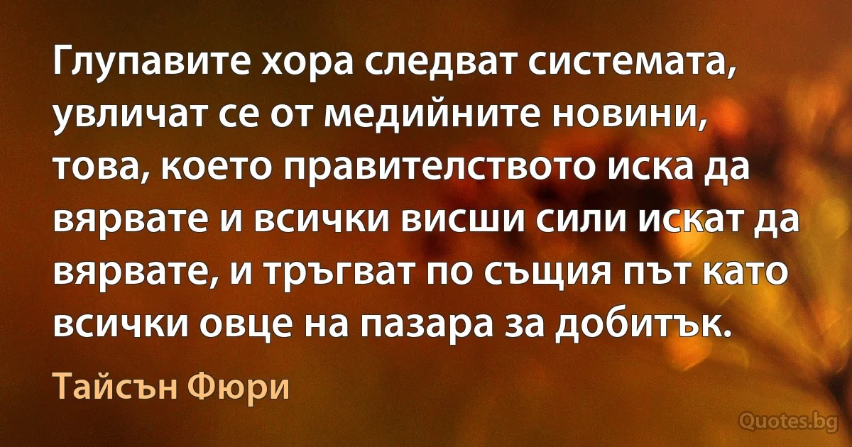 Глупавите хора следват системата, увличат се от медийните новини, това, което правителството иска да вярвате и всички висши сили искат да вярвате, и тръгват по същия път като всички овце на пазара за добитък. (Тайсън Фюри)