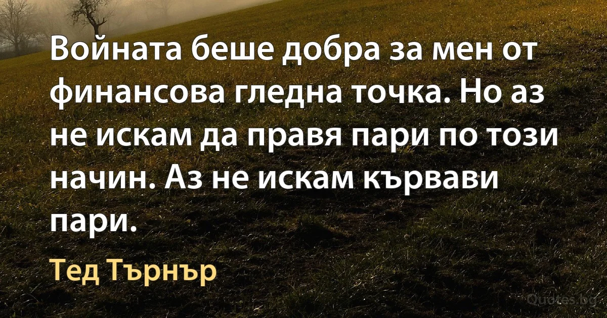 Войната беше добра за мен от финансова гледна точка. Но аз не искам да правя пари по този начин. Аз не искам кървави пари. (Тед Търнър)