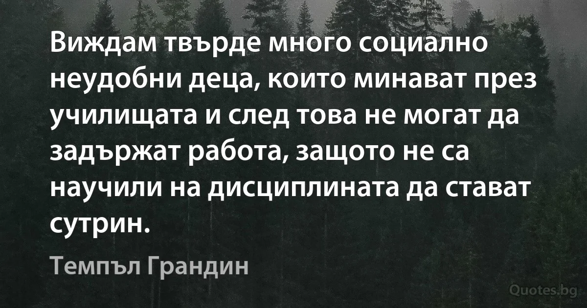 Виждам твърде много социално неудобни деца, които минават през училищата и след това не могат да задържат работа, защото не са научили на дисциплината да стават сутрин. (Темпъл Грандин)