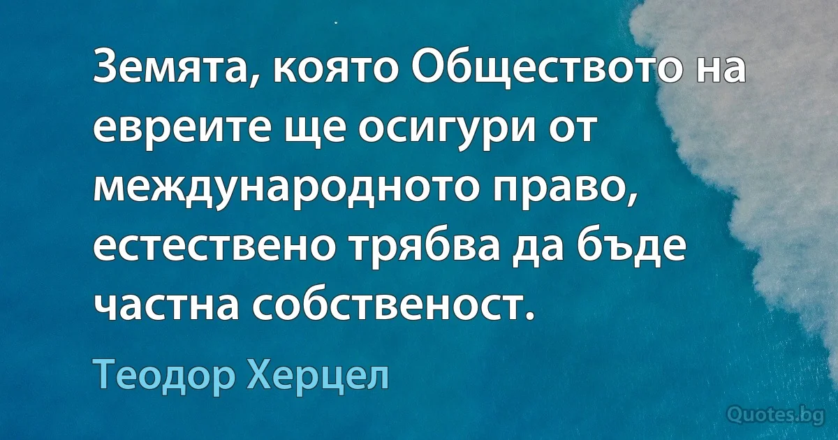 Земята, която Обществото на евреите ще осигури от международното право, естествено трябва да бъде частна собственост. (Теодор Херцел)