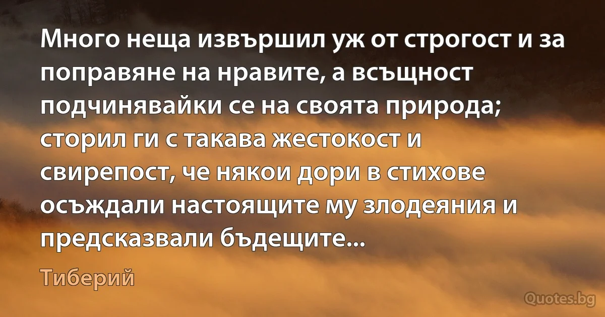 Много неща извършил уж от строгост и за поправяне на нравите, а всъщност подчинявайки се на своята природа; сторил ги с такава жестокост и свирепост, че някои дори в стихове осъждали настоящите му злодеяния и предсказвали бъдещите... (Тиберий)