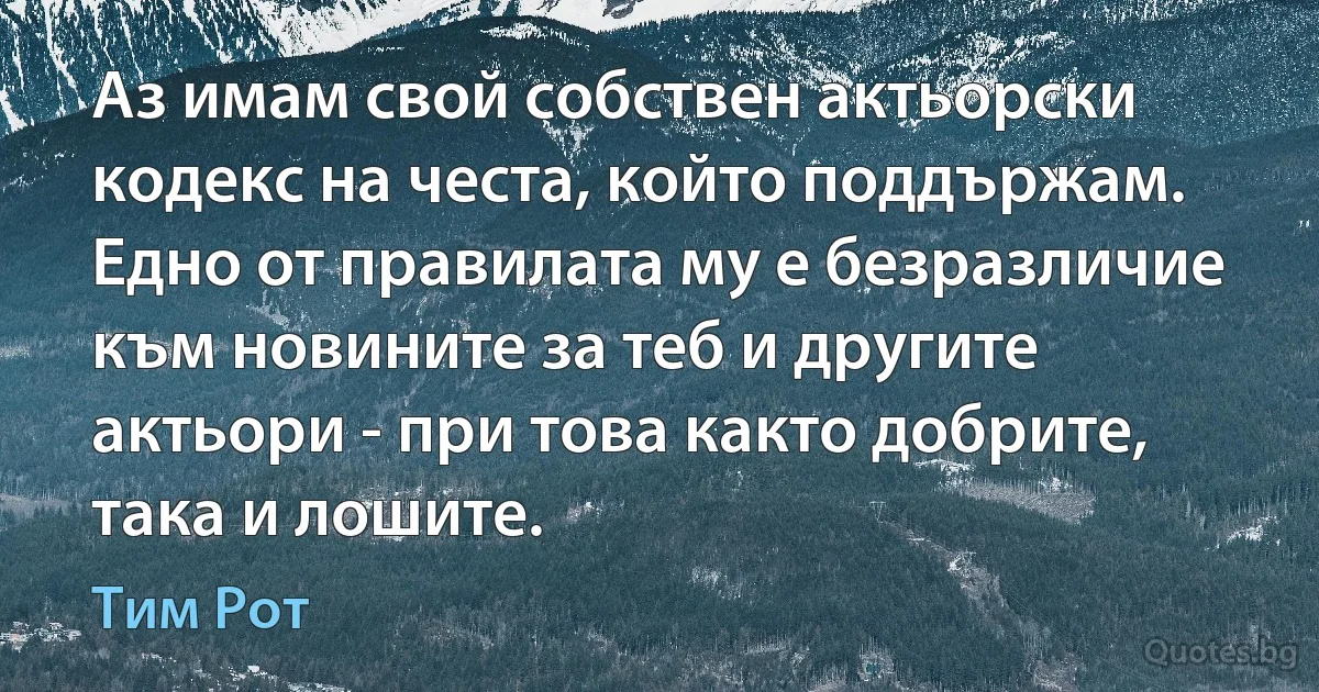 Аз имам свой собствен актьорски кодекс на честа, който поддържам. Едно от правилата му е безразличие към новините за теб и другите актьори - при това както добрите, така и лошите. (Тим Рот)