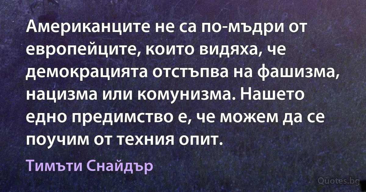 Американците не са по-мъдри от европейците, които видяха, че демокрацията отстъпва на фашизма, нацизма или комунизма. Нашето едно предимство е, че можем да се поучим от техния опит. (Тимъти Снайдър)