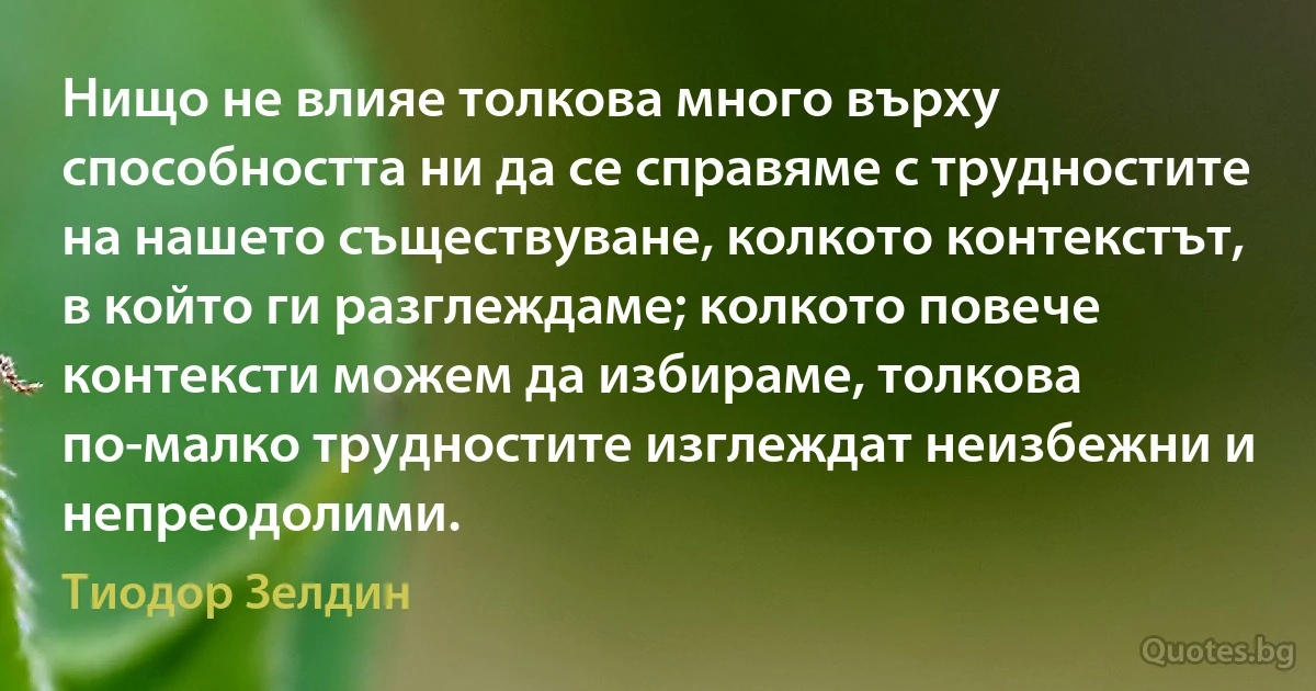 Нищо не влияе толкова много върху способността ни да се справяме с трудностите на нашето съществуване, колкото контекстът, в който ги разглеждаме; колкото повече контексти можем да избираме, толкова по-малко трудностите изглеждат неизбежни и непреодолими. (Тиодор Зелдин)