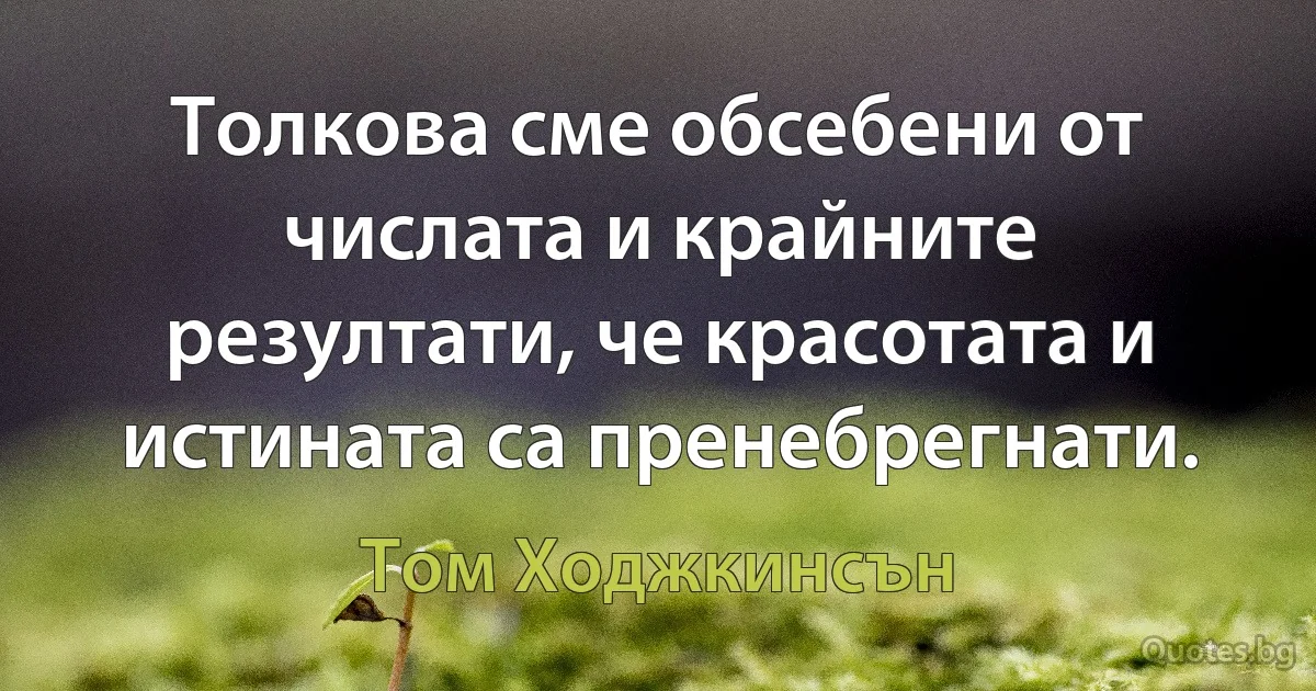 Толкова сме обсебени от числата и крайните резултати, че красотата и истината са пренебрегнати. (Том Ходжкинсън)