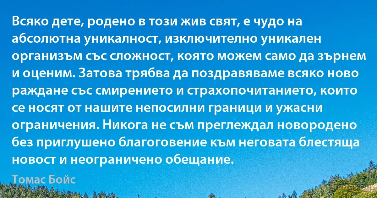 Всяко дете, родено в този жив свят, е чудо на абсолютна уникалност, изключително уникален организъм със сложност, която можем само да зърнем и оценим. Затова трябва да поздравяваме всяко ново раждане със смирението и страхопочитанието, които се носят от нашите непосилни граници и ужасни ограничения. Никога не съм преглеждал новородено без приглушено благоговение към неговата блестяща новост и неограничено обещание. (Томас Бойс)