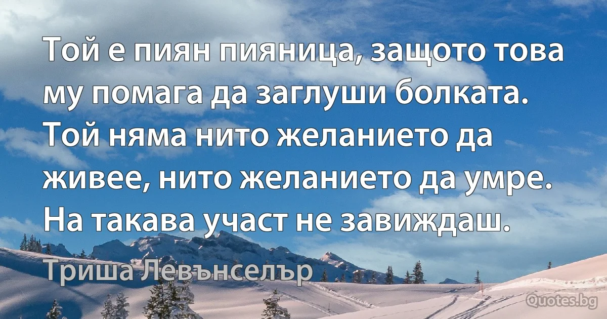 Той е пиян пияница, защото това му помага да заглуши болката. Той няма нито желанието да живее, нито желанието да умре. На такава участ не завиждаш. (Триша Левънселър)