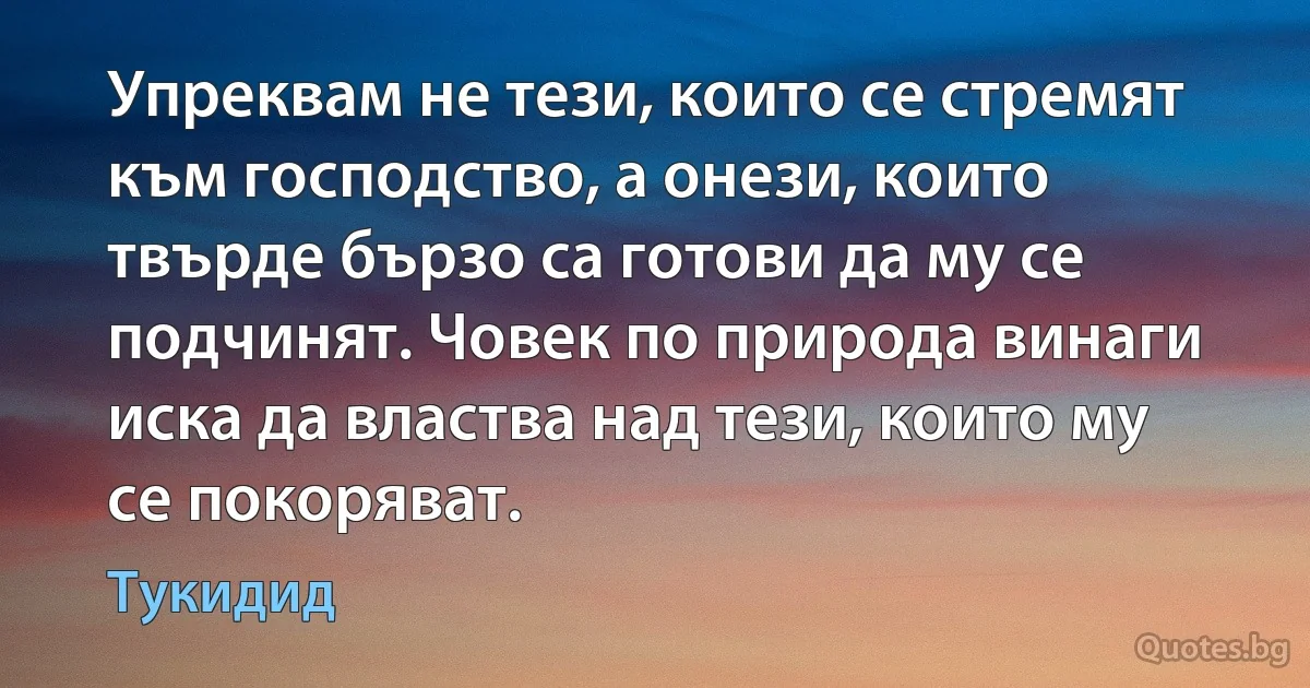 Упреквам не тези, които се стремят към господство, а онези, които твърде бързо са готови да му се подчинят. Човек по природа винаги иска да властва над тези, които му се покоряват. (Тукидид)