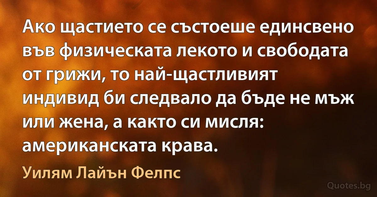 Ако щастието се състоеше единсвено във физическата лекото и свободата от грижи, то най-щастливият индивид би следвало да бъде не мъж или жена, а както си мисля: американската крава. (Уилям Лайън Фелпс)