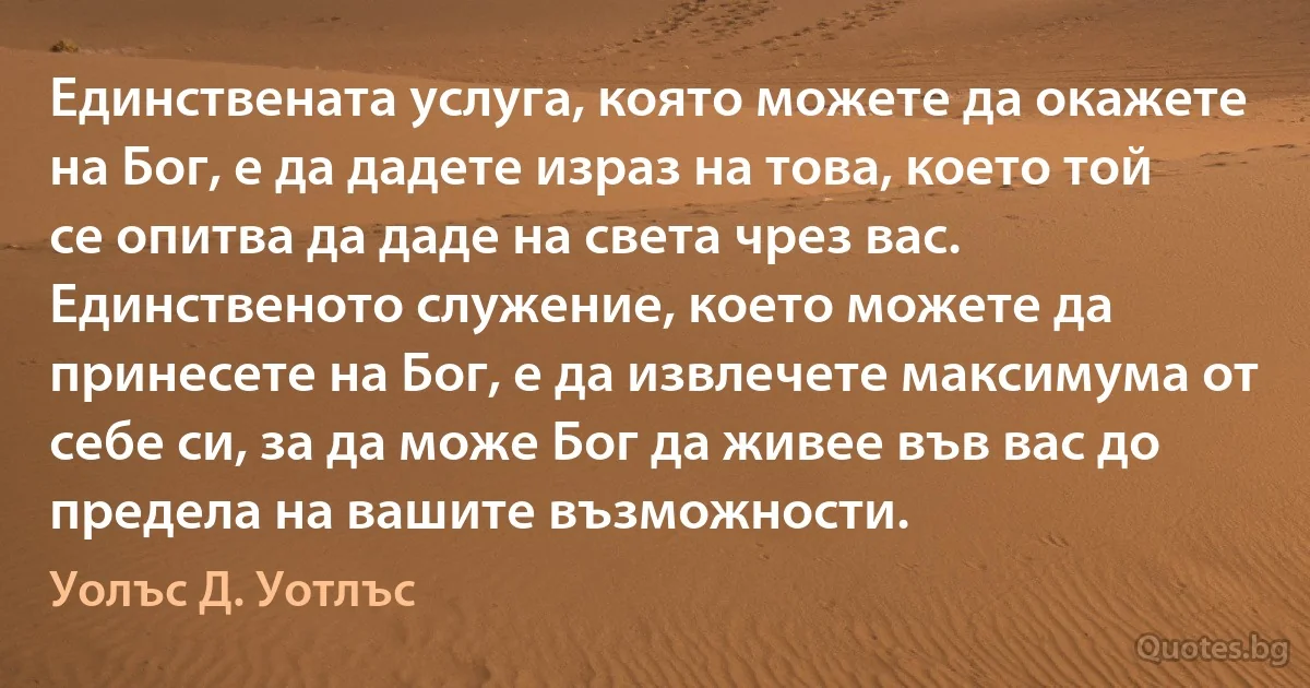 Единствената услуга, която можете да окажете на Бог, е да дадете израз на това, което той се опитва да даде на света чрез вас. Единственото служение, което можете да принесете на Бог, е да извлечете максимума от себе си, за да може Бог да живее във вас до предела на вашите възможности. (Уолъс Д. Уотлъс)