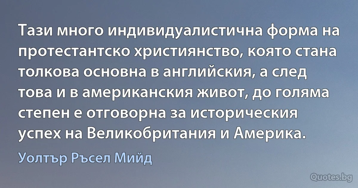 Тази много индивидуалистична форма на протестантско християнство, която стана толкова основна в английския, а след това и в американския живот, до голяма степен е отговорна за историческия успех на Великобритания и Америка. (Уолтър Ръсел Мийд)