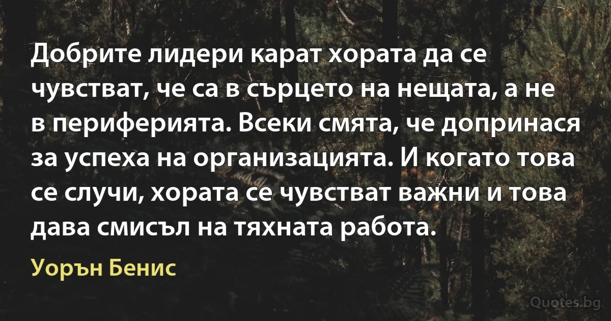 Добрите лидери карат хората да се чувстват, че са в сърцето на нещата, а не в периферията. Всеки смята, че допринася за успеха на организацията. И когато това се случи, хората се чувстват важни и това дава смисъл на тяхната работа. (Уорън Бенис)