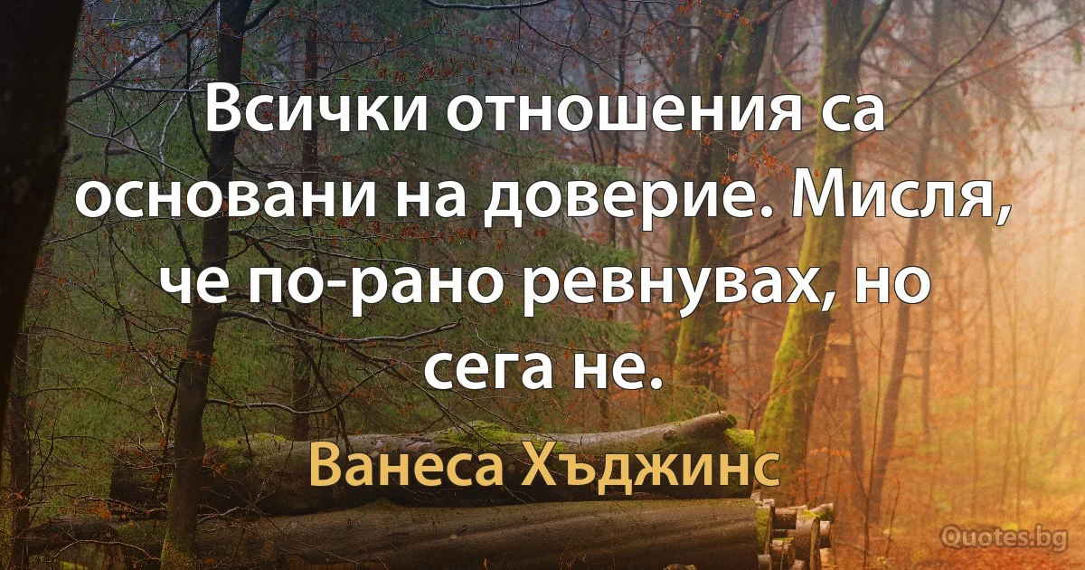 Всички отношения са основани на доверие. Мисля, че по-рано ревнувах, но сега не. (Ванеса Хъджинс)