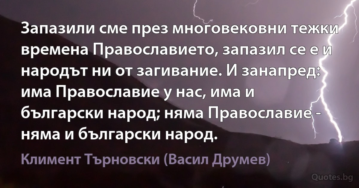 Запазили сме през многовековни тежки времена Православието, запазил се е и народът ни от загивание. И занапред: има Православие у нас, има и български народ; няма Православие - няма и български народ. (Климент Търновски (Васил Друмев))