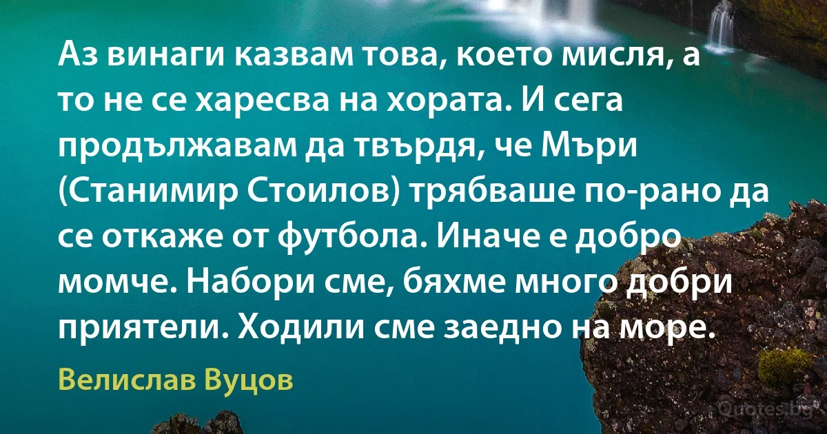 Аз винаги казвам това, което мисля, а то не се харесва на хората. И сега продължавам да твърдя, че Мъри (Станимир Стоилов) трябваше по-рано да се откаже от футбола. Иначе е добро момче. Набори сме, бяхме много добри приятели. Ходили сме заедно на море. (Велислав Вуцов)