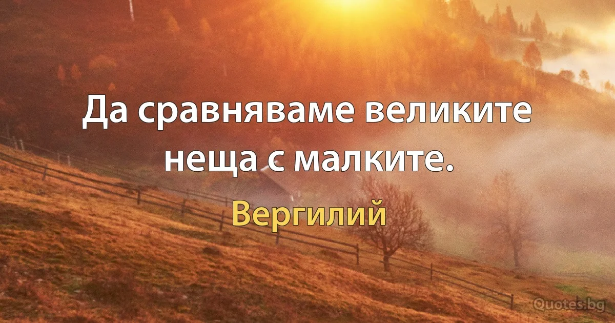 Да сравняваме великите неща с малките. (Вергилий)