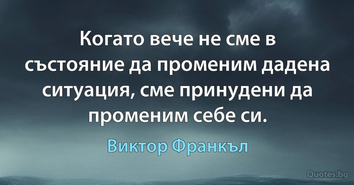 Когато вече не сме в състояние да променим дадена ситуация, сме принудени да променим себе си. (Виктор Франкъл)