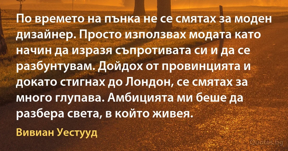 По времето на пънка не се смятах за моден дизайнер. Просто използвах модата като начин да изразя съпротивата си и да се разбунтувам. Дойдох от провинцията и докато стигнах до Лондон, се смятах за много глупава. Амбицията ми беше да разбера света, в който живея. (Вивиан Уестууд)