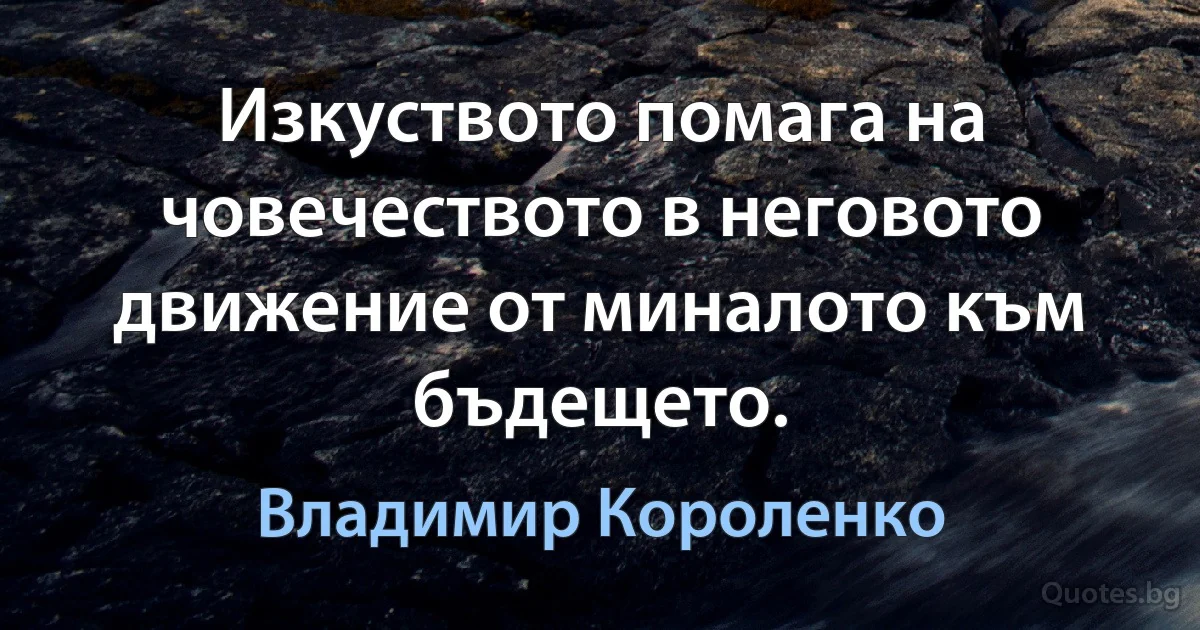 Изкуството помага на човечеството в неговото движение от миналото към бъдещето. (Владимир Короленко)