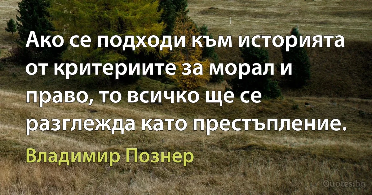 Ако се подходи към историята от критериите за морал и право, то всичко ще се разглежда като престъпление. (Владимир Познер)