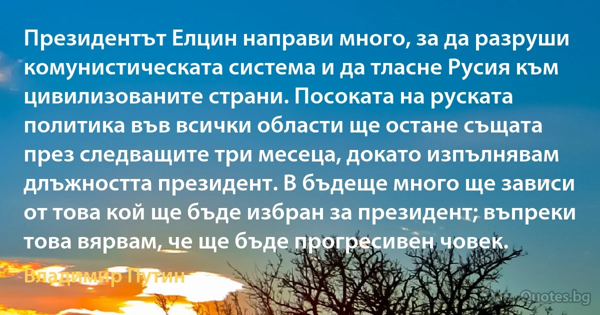 Президентът Елцин направи много, за да разруши комунистическата система и да тласне Русия към цивилизованите страни. Посоката на руската политика във всички области ще остане същата през следващите три месеца, докато изпълнявам длъжността президент. В бъдеще много ще зависи от това кой ще бъде избран за президент; въпреки това вярвам, че ще бъде прогресивен човек. (Владимир Путин)