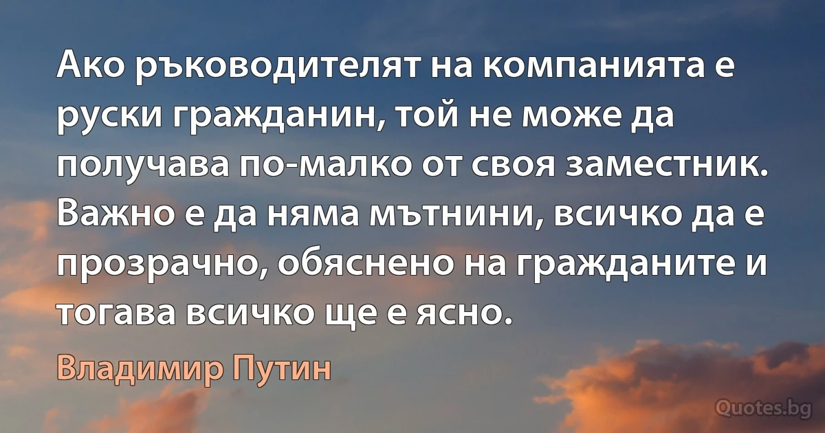 Ако ръководителят на компанията е руски гражданин, той не може да получава по-малко от своя заместник. Важно е да няма мътнини, всичко да е прозрачно, обяснено на гражданите и тогава всичко ще е ясно. (Владимир Путин)