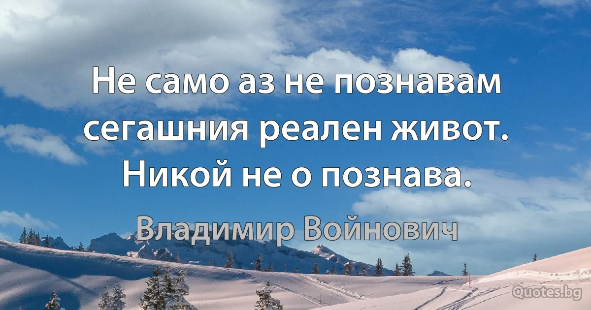 Не само аз не познавам сегашния реален живот. Никой не о познава. (Владимир Войнович)