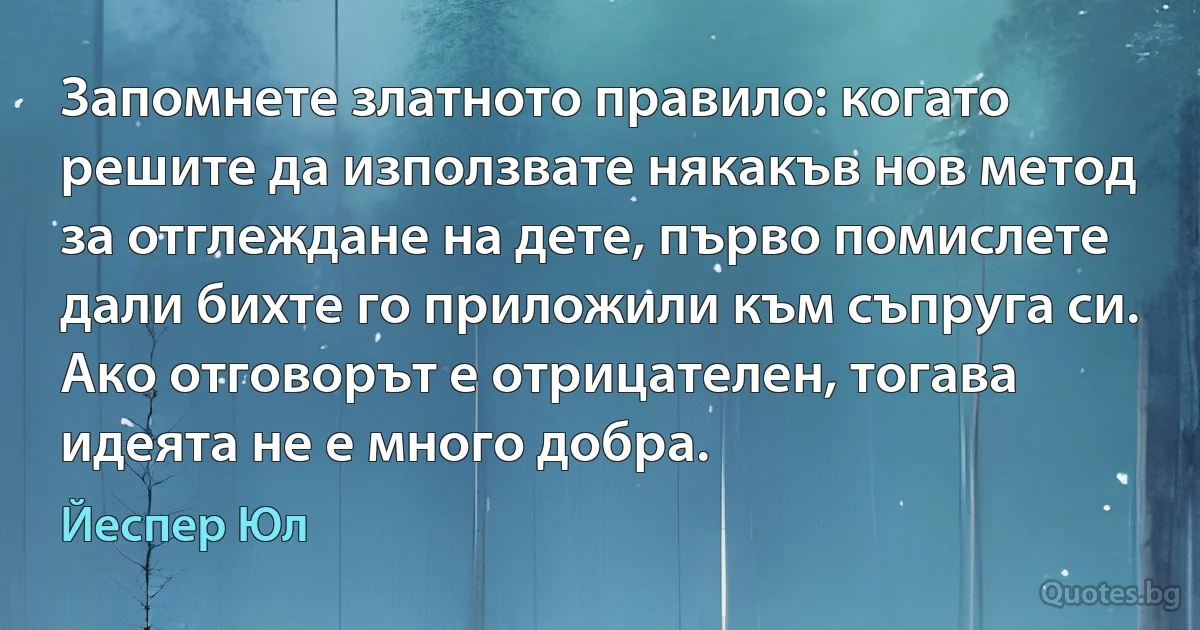 Запомнете златното правило: когато решите да използвате някакъв нов метод за отглеждане на дете, първо помислете дали бихте го приложили към съпруга си. Ако отговорът е отрицателен, тогава идеята не е много добра. (Йеспер Юл)