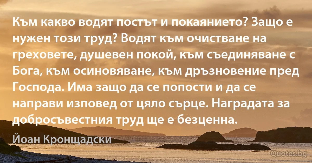 Към какво водят постът и покаянието? Защо е нужен този труд? Водят към очистване на греховете, душевен покой, към съединяване с Бога, към осиновяване, към дръзновение пред Господа. Има защо да се попости и да се направи изповед от цяло сърце. Наградата за добросъвестния труд ще е безценна. (Йоан Кронщадски)