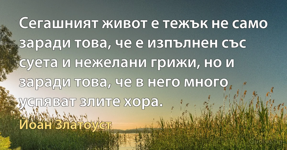 Сегашният живот е тежък не само заради това, че е изпълнен със суета и нежелани грижи, но и заради това, че в него много успяват злите хора. (Йоан Златоуст)