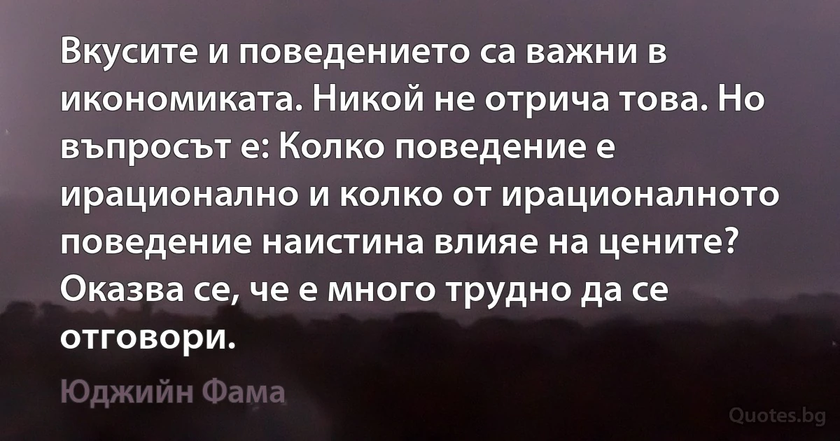 Вкусите и поведението са важни в икономиката. Никой не отрича това. Но въпросът е: Колко поведение е ирационално и колко от ирационалното поведение наистина влияе на цените? Оказва се, че е много трудно да се отговори. (Юджийн Фама)