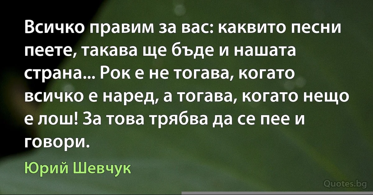 Всичко правим за вас: каквито песни пеете, такава ще бъде и нашата страна... Рок е не тогава, когато всичко е наред, а тогава, когато нещо е лош! За това трябва да се пее и говори. (Юрий Шевчук)