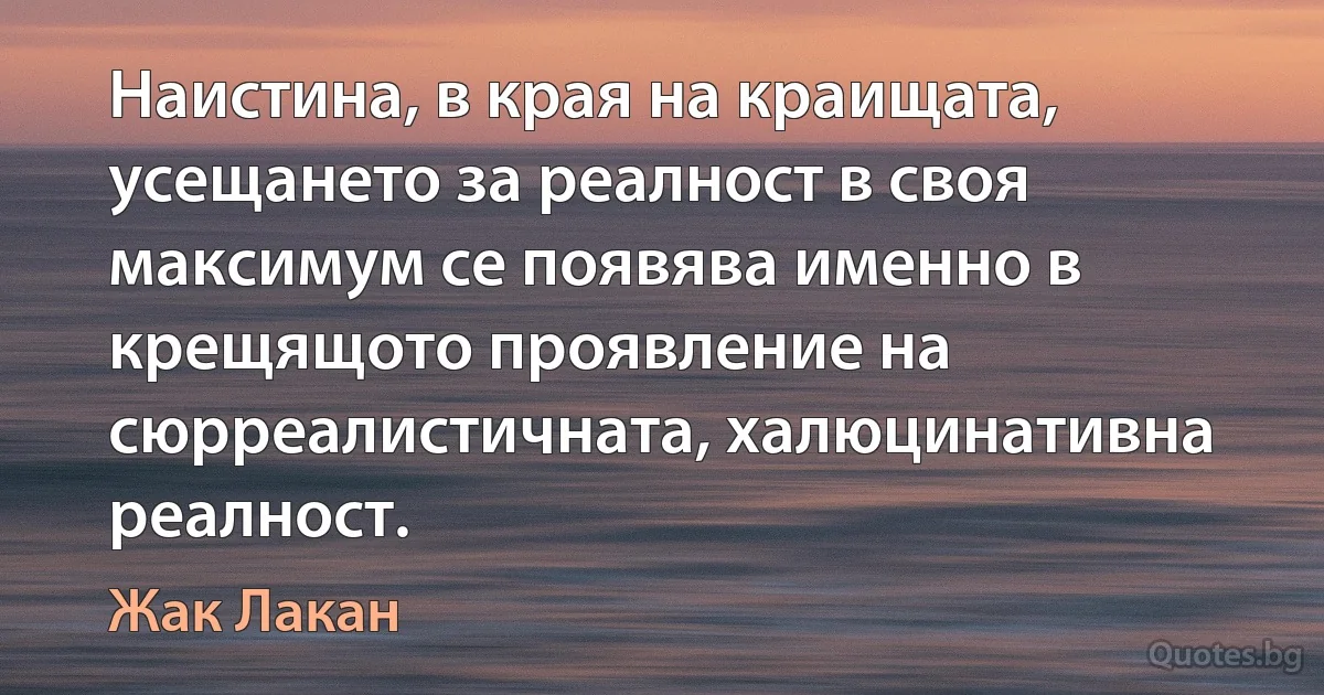 Наистина, в края на краищата, усещането за реалност в своя максимум се появява именно в крещящото проявление на сюрреалистичната, халюцинативна реалност. (Жак Лакан)